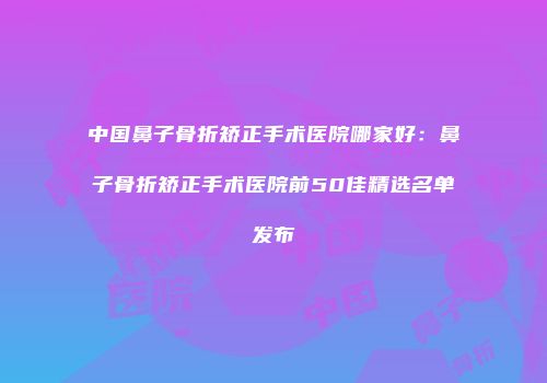 中国鼻子骨折矫正手术医院哪家好：鼻子骨折矫正手术医院前50佳精选名单发布