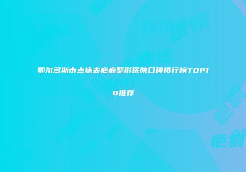 鄂尔多斯市点痣去疤痕整形医院口碑排行榜TOP10推荐