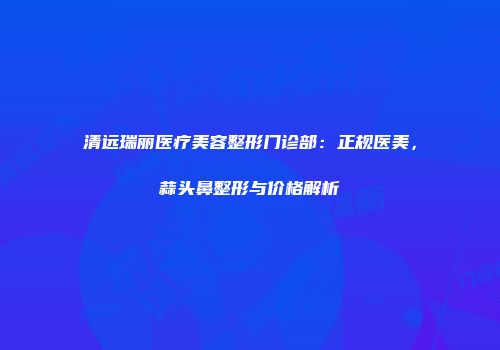 清远瑞丽医疗美容整形门诊部：正规医美，蒜头鼻整形与价格解析