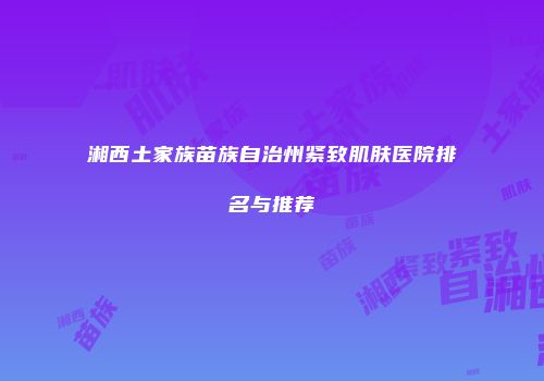 湘西土家族苗族自治州紧致肌肤医院排名与推荐