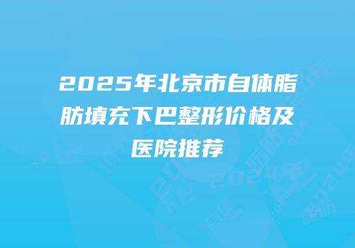 2025年北京市自体脂肪填充下巴整形价格及医院推荐