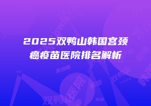 2025双鸭山韩国宫颈癌疫苗医院排名解析