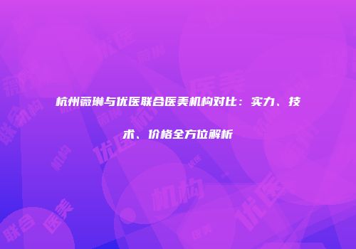 杭州薇琳与优医联合医美机构对比：实力、技术、价格全方位解析