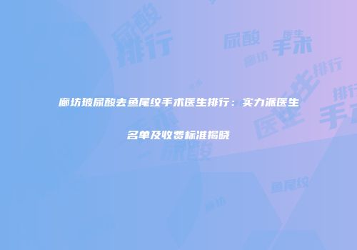 廊坊玻尿酸去鱼尾纹手术医生排行：实力派医生名单及收费标准揭晓