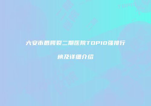 六安市唇腭裂二期医院TOP10强排行榜及详细介绍