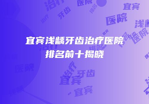 宜宾浅龋牙齿治疗医院排名前十揭晓