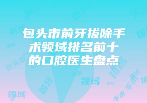 包头市前牙拔除手术领域排名前十的口腔医生盘点