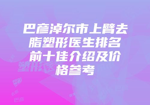 巴彦淖尔市上臂去脂塑形医生排名前十佳介绍及价格参考