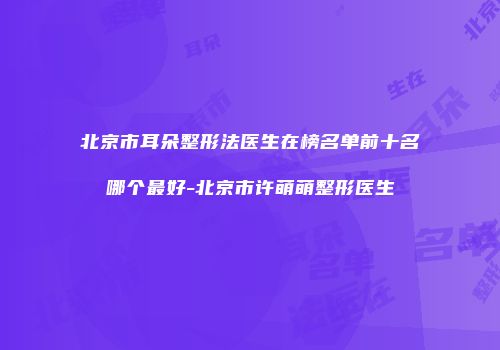 北京市耳朵整形法医生在榜名单前十名哪个最好-北京市许萌萌整形医生