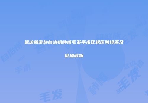 延边朝鲜族自治州种植毛发手术正规医院排名及价格解析