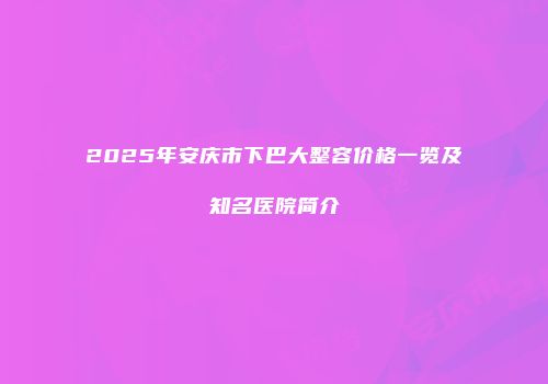 2025年安庆市下巴大整容价格一览及知名医院简介
