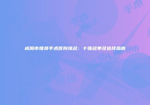 咸阳市隆鼻手术医院排名：十强名单及选择指南