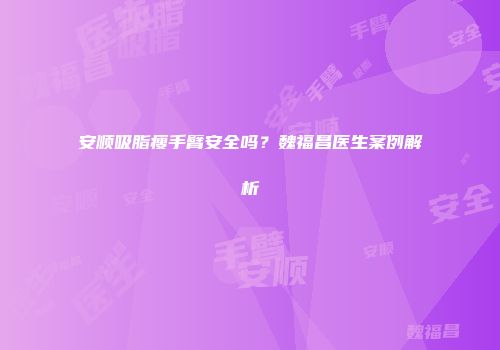 安顺吸脂瘦手臂安全吗？魏福昌医生案例解析