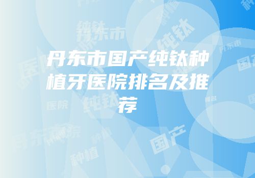 丹东市国产纯钛种植牙医院排名及推荐