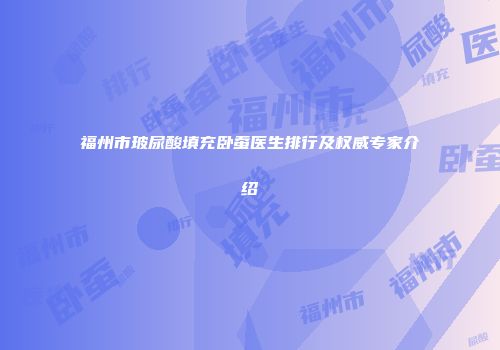 福州市玻尿酸填充卧蚕医生排行及权威专家介绍