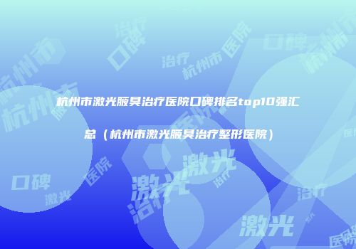 杭州市激光腋臭治疗医院口碑排名top10强汇总（杭州市激光腋臭治疗整形医院）