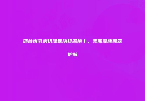 邢台市乳房切除医院排名前十，美丽健康保驾护航