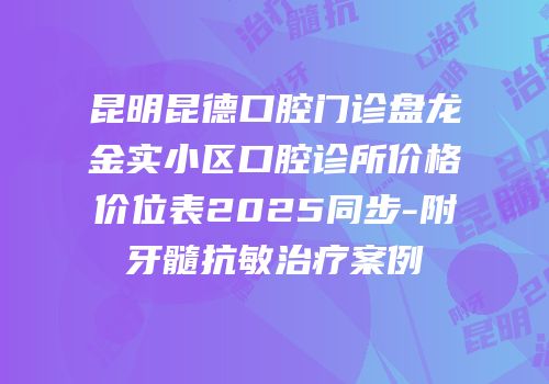 昆明昆德口腔门诊盘龙金实小区口腔诊所价格价位表2025同步-附牙髓抗敏治疗案例