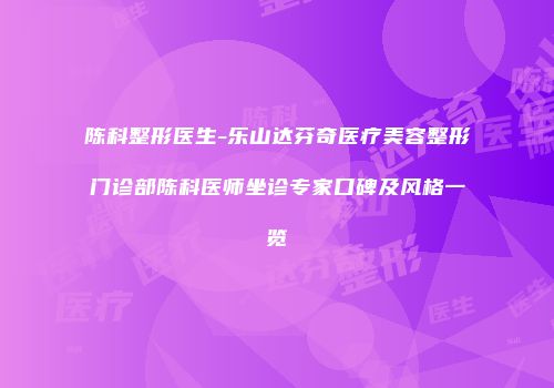 陈科整形医生-乐山达芬奇医疗美容整形门诊部陈科医师坐诊专家口碑及风格一览