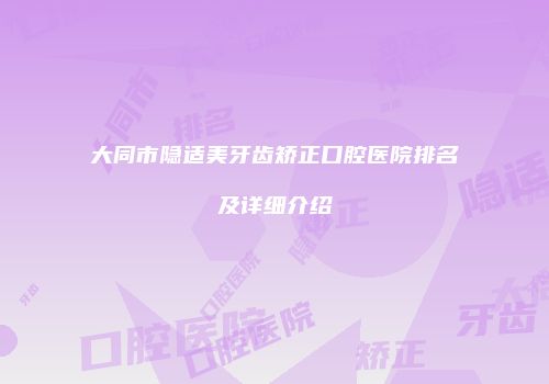 大同市隐适美牙齿矫正口腔医院排名及详细介绍