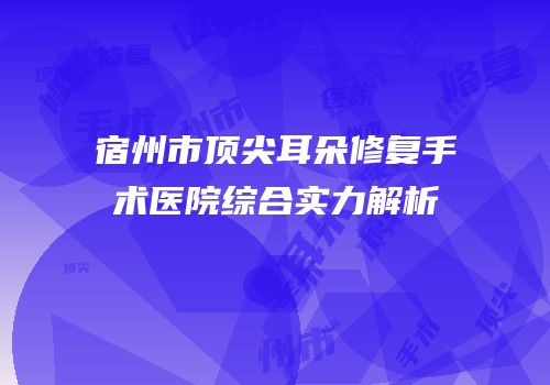 宿州市顶尖耳朵修复手术医院综合实力解析