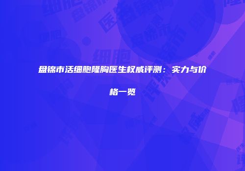 盘锦市活细胞隆胸医生权威评测：实力与价格一览