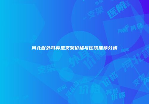 河北省外耳再造支架价格与医院推荐分析