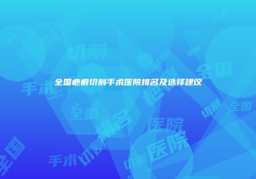全国疤痕切割手术医院排名及选择建议