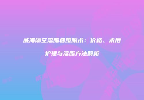 威海隔空溶脂瘦腰腹术：价格、术后护理与溶脂方法解析