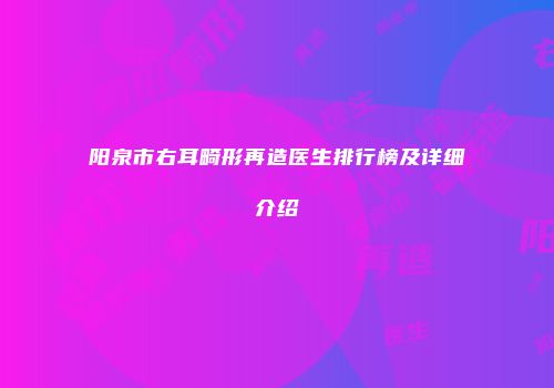 阳泉市右耳畸形再造医生排行榜及详细介绍