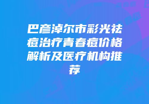 巴彦淖尔市彩光祛痘治疗青春痘价格解析及医疗机构推荐