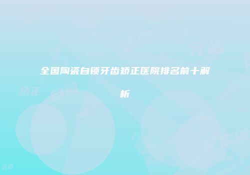 全国陶瓷自锁牙齿矫正医院排名前十解析