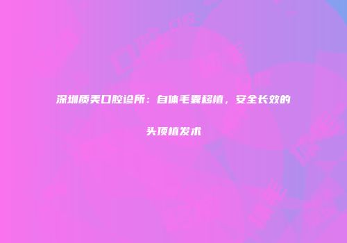 深圳质美口腔诊所：自体毛囊移植，安全长效的头顶植发术