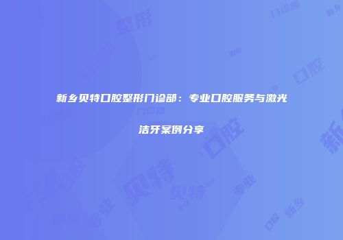 新乡贝特口腔整形门诊部：专业口腔服务与激光洁牙案例分享
