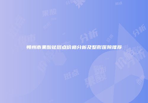朔州市果酸祛斑点价格分析及整形医院推荐