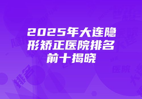 2025年大连隐形矫正医院排名前十揭晓