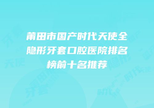 莆田市国产时代天使全隐形牙套口腔医院排名榜前十名推荐