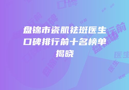 盘锦市瓷肌祛斑医生口碑排行前十名榜单揭晓