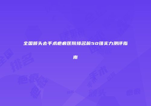 全国额头去手术疤痕医院排名前50强实力测评指南