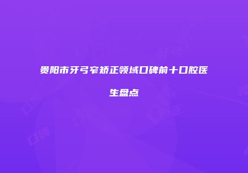 贵阳市牙弓窄矫正领域口碑前十口腔医生盘点
