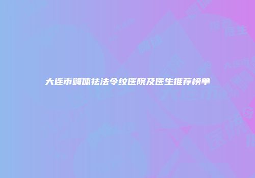 大连市嗨体祛法令纹医院及医生推荐榜单