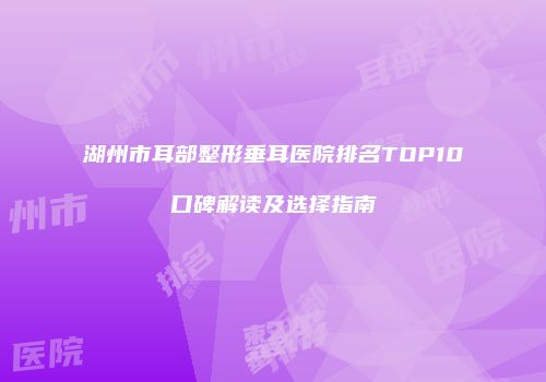 湖州市耳部整形垂耳医院排名TOP10口碑解读及选择指南