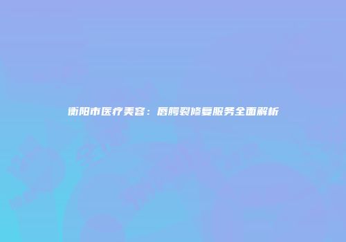 衡阳市医疗美容：唇腭裂修复服务全面解析