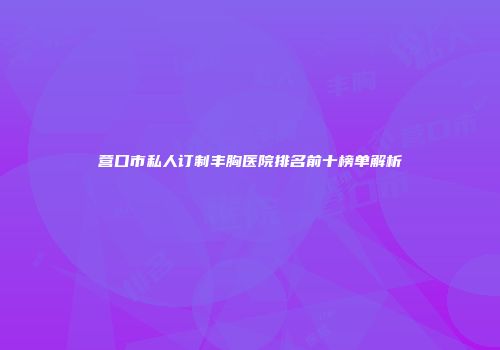 营口市私人订制丰胸医院排名前十榜单解析