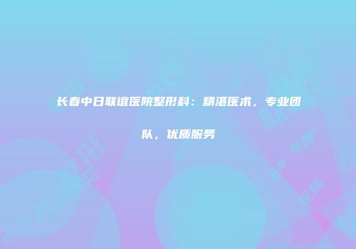 长春中日联谊医院整形科：精湛医术，专业团队，优质服务