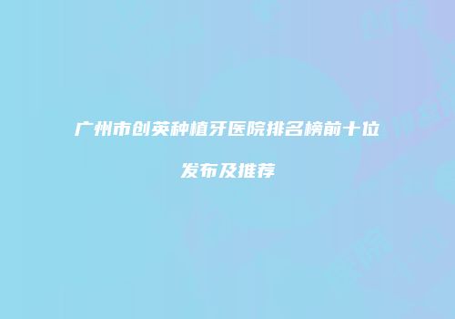 广州市创英种植牙医院排名榜前十位发布及推荐