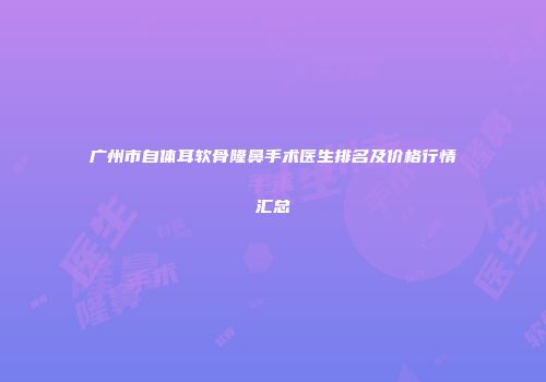 广州市自体耳软骨隆鼻手术医生排名及价格行情汇总