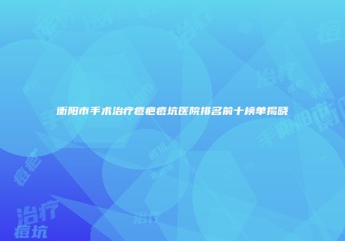 衡阳市手术治疗痘疤痘坑医院排名前十榜单揭晓