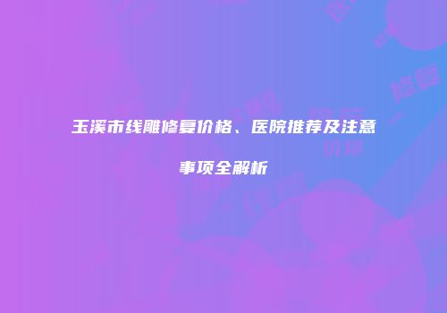 玉溪市线雕修复价格、医院推荐及注意事项全解析