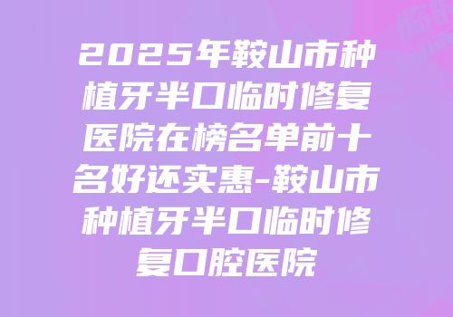 2025年鞍山市种植牙半口临时修复医院在榜名单前十名好还实惠-鞍山市种植牙半口临时修复口腔医院